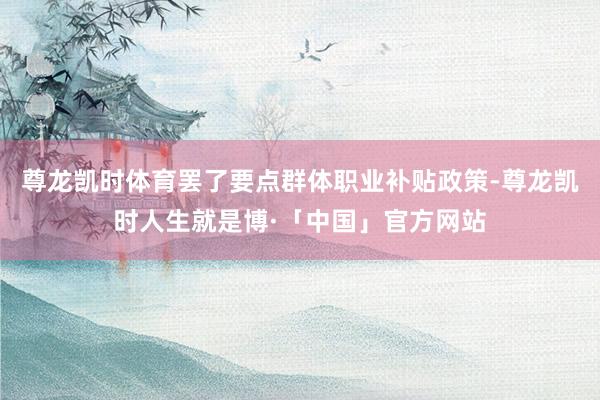 尊龙凯时体育罢了要点群体职业补贴政策-尊龙凯时人生就是博·「中国」官方网站