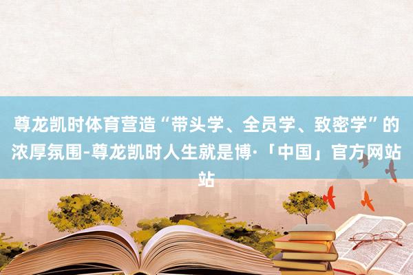 尊龙凯时体育营造“带头学、全员学、致密学”的浓厚氛围-尊龙凯时人生就是博·「中国」官方网站