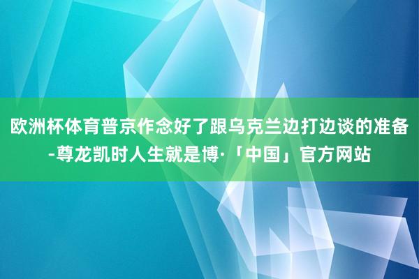 欧洲杯体育普京作念好了跟乌克兰边打边谈的准备-尊龙凯时人生就是博·「中国」官方网站