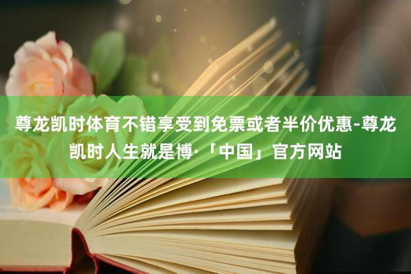 尊龙凯时体育不错享受到免票或者半价优惠-尊龙凯时人生就是博·「中国」官方网站
