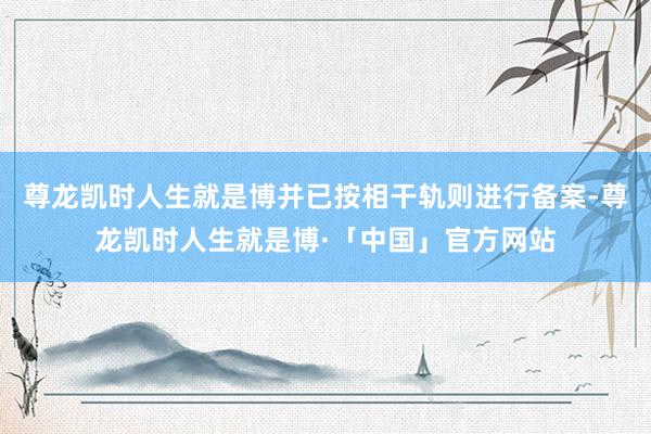 尊龙凯时人生就是博并已按相干轨则进行备案-尊龙凯时人生就是博·「中国」官方网站