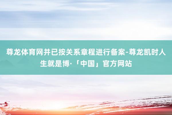 尊龙体育网并已按关系章程进行备案-尊龙凯时人生就是博·「中国」官方网站