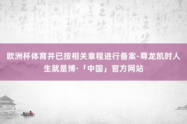 欧洲杯体育并已按相关章程进行备案-尊龙凯时人生就是博·「中国」官方网站