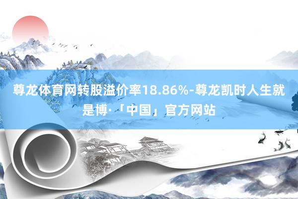 尊龙体育网转股溢价率18.86%-尊龙凯时人生就是博·「中国」官方网站
