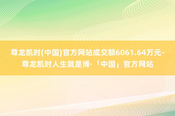 尊龙凯时(中国)官方网站成交额6061.64万元-尊龙凯时人生就是博·「中国」官方网站