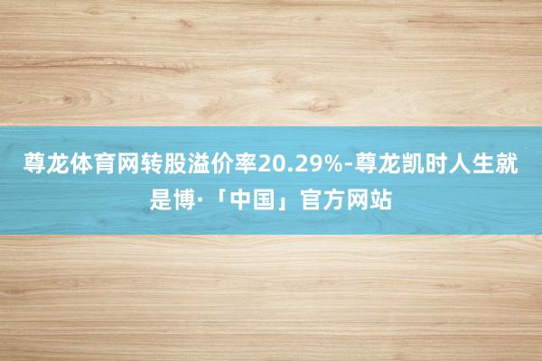 尊龙体育网转股溢价率20.29%-尊龙凯时人生就是博·「中国」官方网站