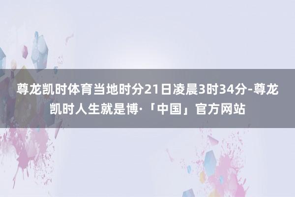 尊龙凯时体育当地时分21日凌晨3时34分-尊龙凯时人生就是博·「中国」官方网站