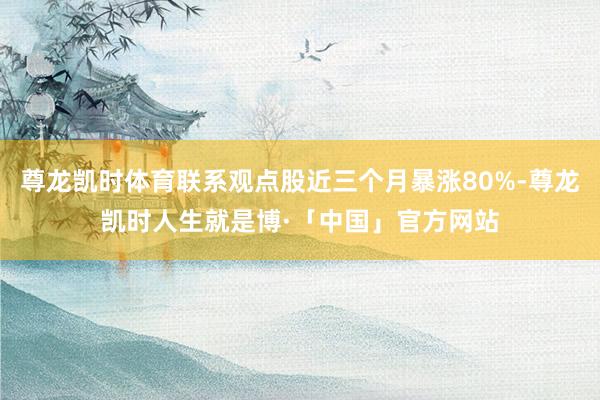 尊龙凯时体育联系观点股近三个月暴涨80%-尊龙凯时人生就是博·「中国」官方网站