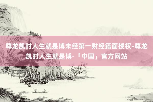 尊龙凯时人生就是博未经第一财经籍面授权-尊龙凯时人生就是博·「中国」官方网站