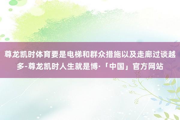 尊龙凯时体育要是电梯和群众措施以及走廊过谈越多-尊龙凯时人生就是博·「中国」官方网站