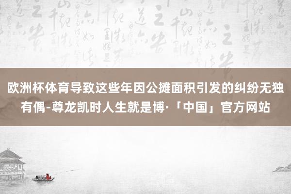 欧洲杯体育导致这些年因公摊面积引发的纠纷无独有偶-尊龙凯时人生就是博·「中国」官方网站
