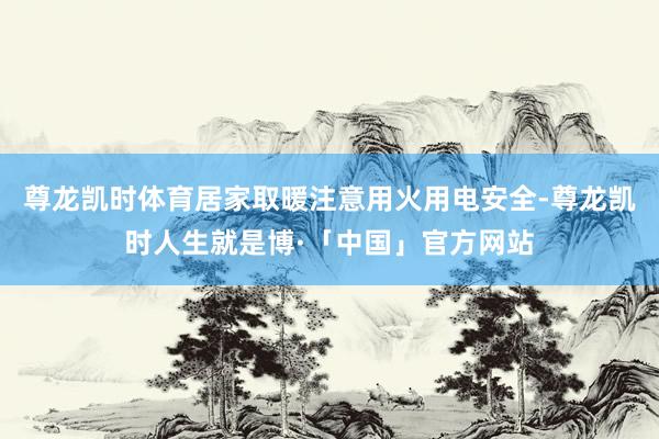 尊龙凯时体育居家取暖注意用火用电安全-尊龙凯时人生就是博·「中国」官方网站