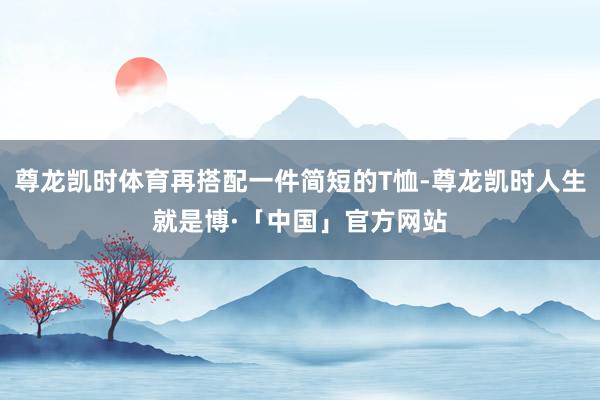 尊龙凯时体育再搭配一件简短的T恤-尊龙凯时人生就是博·「中国」官方网站