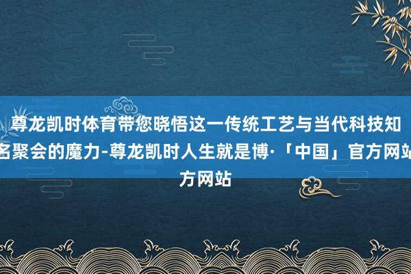 尊龙凯时体育带您晓悟这一传统工艺与当代科技知名聚会的魔力-尊龙凯时人生就是博·「中国」官方网站