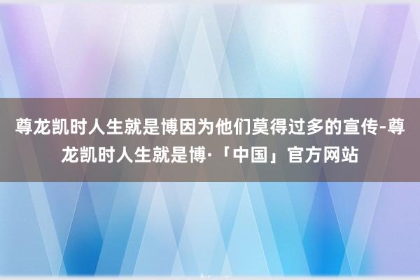 尊龙凯时人生就是博因为他们莫得过多的宣传-尊龙凯时人生就是博·「中国」官方网站