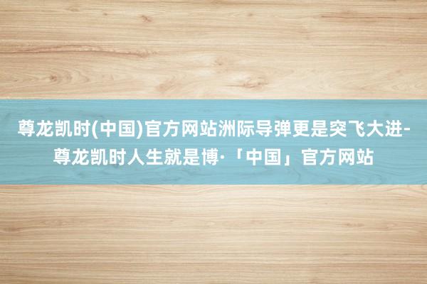 尊龙凯时(中国)官方网站洲际导弹更是突飞大进-尊龙凯时人生就是博·「中国」官方网站