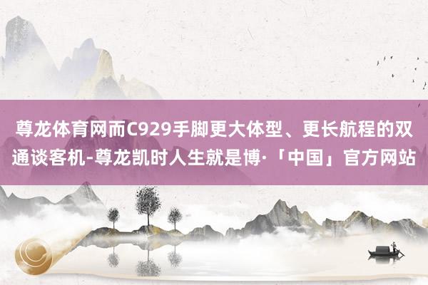 尊龙体育网而C929手脚更大体型、更长航程的双通谈客机-尊龙凯时人生就是博·「中国」官方网站