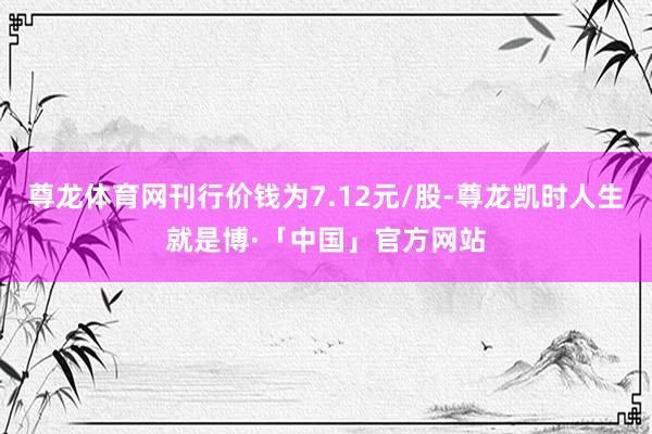 尊龙体育网刊行价钱为7.12元/股-尊龙凯时人生就是博·「中国」官方网站