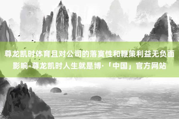 尊龙凯时体育且对公司的落寞性和鞭策利益无负面影响-尊龙凯时人生就是博·「中国」官方网站