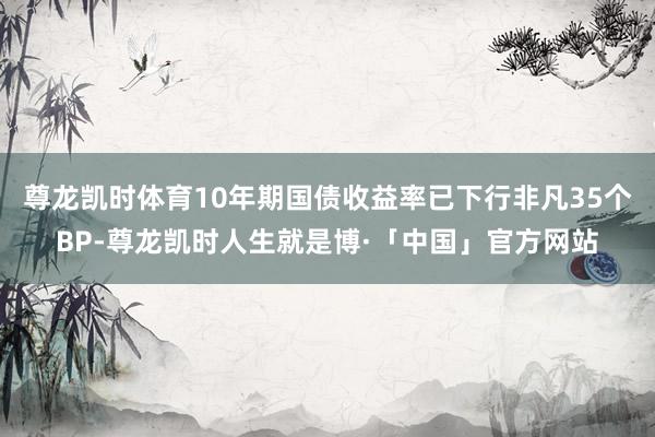 尊龙凯时体育10年期国债收益率已下行非凡35个BP-尊龙凯时人生就是博·「中国」官方网站