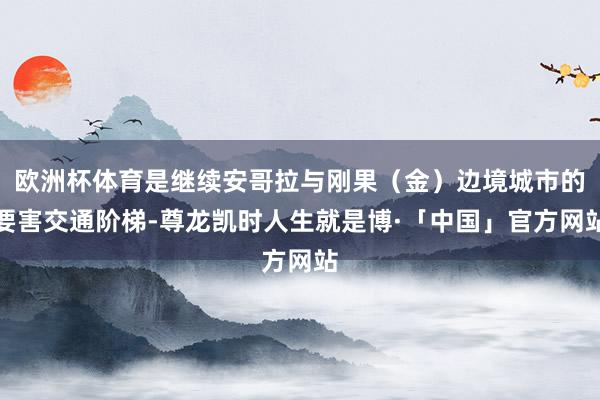 欧洲杯体育是继续安哥拉与刚果（金）边境城市的要害交通阶梯-尊龙凯时人生就是博·「中国」官方网站