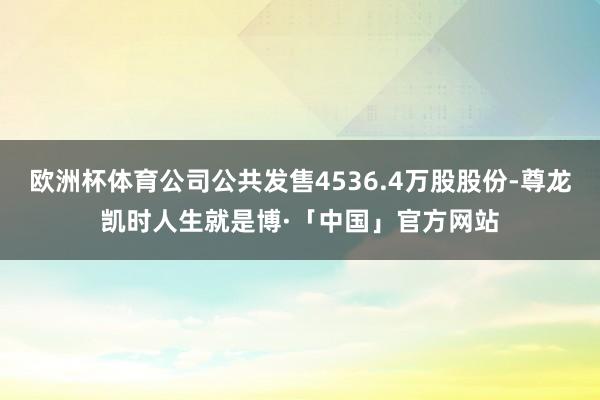 欧洲杯体育公司公共发售4536.4万股股份-尊龙凯时人生就是博·「中国」官方网站