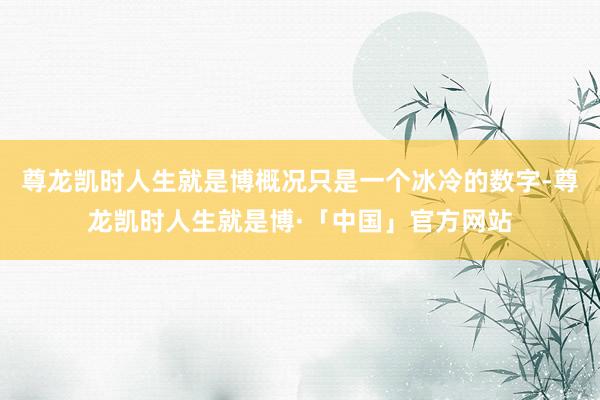 尊龙凯时人生就是博概况只是一个冰冷的数字-尊龙凯时人生就是博·「中国」官方网站