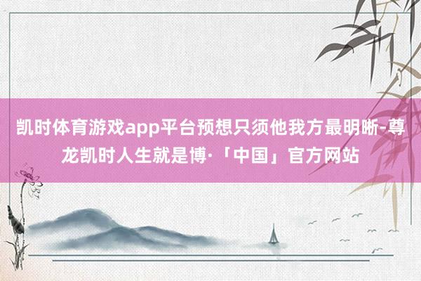 凯时体育游戏app平台预想只须他我方最明晰-尊龙凯时人生就是博·「中国」官方网站