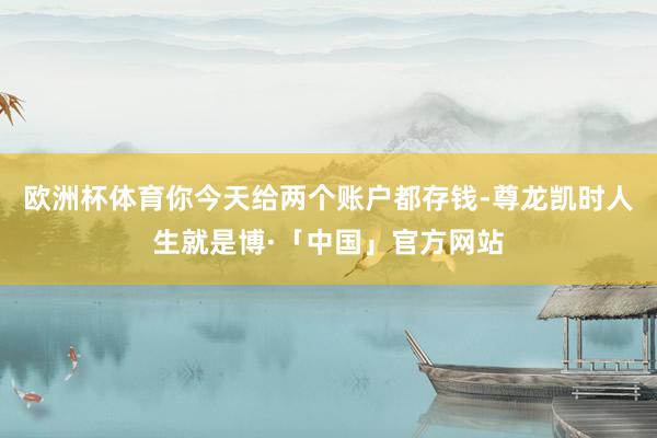 欧洲杯体育你今天给两个账户都存钱-尊龙凯时人生就是博·「中国」官方网站