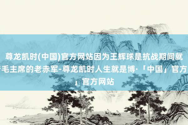 尊龙凯时(中国)官方网站因为王辉球是抗战期间就随着毛主席的老赤军-尊龙凯时人生就是博·「中国」官方网站