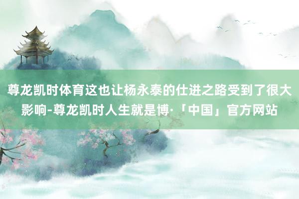 尊龙凯时体育这也让杨永泰的仕进之路受到了很大影响-尊龙凯时人生就是博·「中国」官方网站