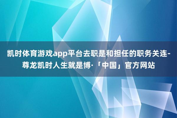 凯时体育游戏app平台去职是和担任的职务关连-尊龙凯时人生就是博·「中国」官方网站
