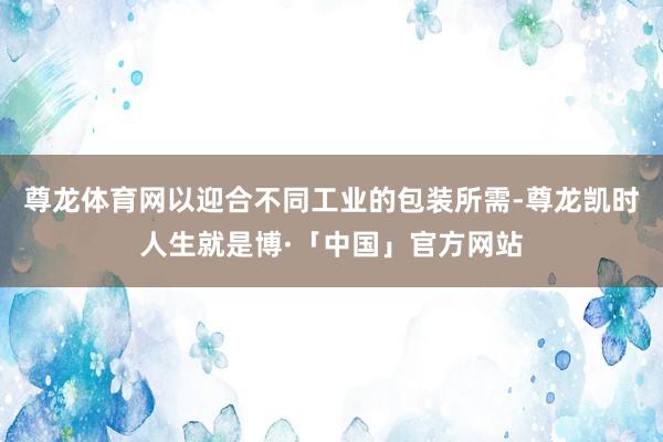 尊龙体育网以迎合不同工业的包装所需-尊龙凯时人生就是博·「中国」官方网站