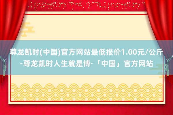 尊龙凯时(中国)官方网站最低报价1.00元/公斤-尊龙凯时人生就是博·「中国」官方网站