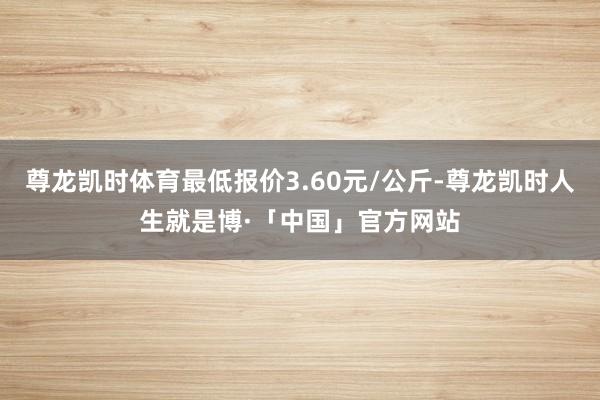 尊龙凯时体育最低报价3.60元/公斤-尊龙凯时人生就是博·「中国」官方网站
