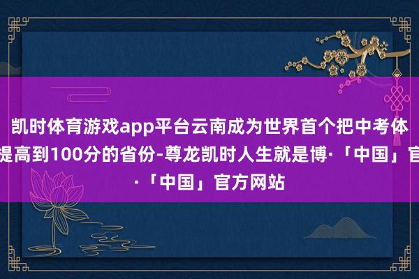 凯时体育游戏app平台云南成为世界首个把中考体育分值提高到100分的省份-尊龙凯时人生就是博·「中国」官方网站