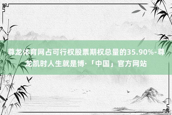 尊龙体育网占可行权股票期权总量的35.90%-尊龙凯时人生就是博·「中国」官方网站