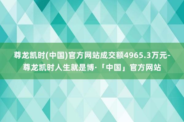 尊龙凯时(中国)官方网站成交额4965.3万元-尊龙凯时人生就是博·「中国」官方网站