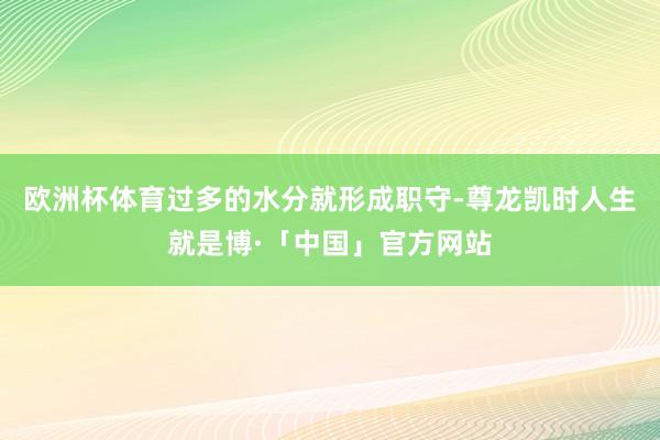 欧洲杯体育过多的水分就形成职守-尊龙凯时人生就是博·「中国」官方网站