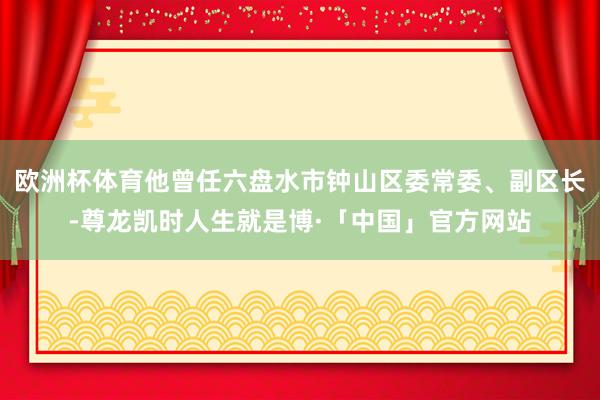 欧洲杯体育他曾任六盘水市钟山区委常委、副区长-尊龙凯时人生就是博·「中国」官方网站