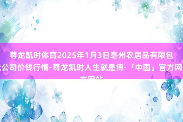 尊龙凯时体育2025年1月3日亳州农居品有限包袱公司价钱行情-尊龙凯时人生就是博·「中国」官方网站