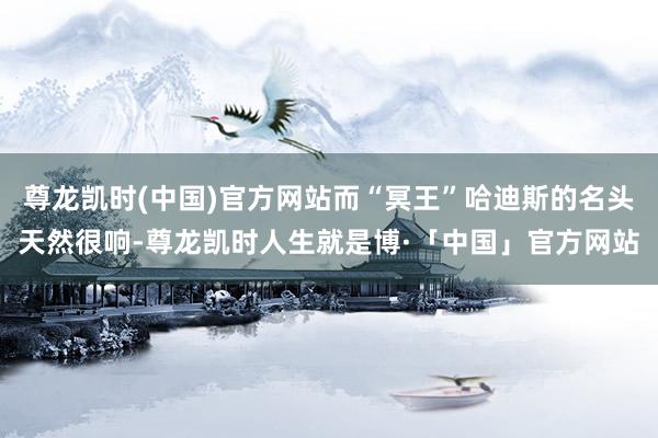 尊龙凯时(中国)官方网站而“冥王”哈迪斯的名头天然很响-尊龙凯时人生就是博·「中国」官方网站