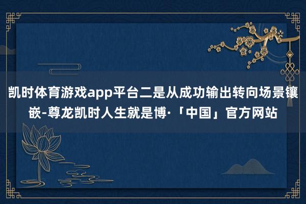 凯时体育游戏app平台二是从成功输出转向场景镶嵌-尊龙凯时人生就是博·「中国」官方网站