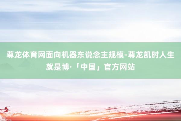 尊龙体育网面向机器东说念主规模-尊龙凯时人生就是博·「中国」官方网站