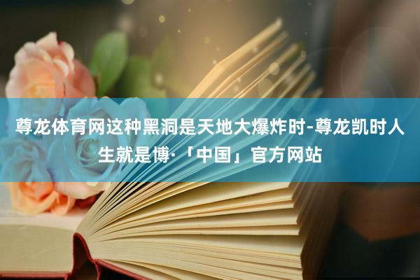 尊龙体育网这种黑洞是天地大爆炸时-尊龙凯时人生就是博·「中国」官方网站