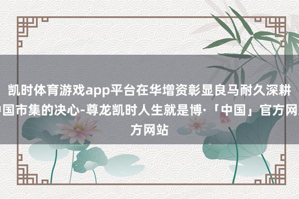 凯时体育游戏app平台在华增资彰显良马耐久深耕中国市集的决心-尊龙凯时人生就是博·「中国」官方网站