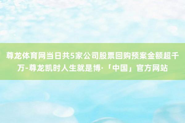 尊龙体育网当日共5家公司股票回购预案金额超千万-尊龙凯时人生就是博·「中国」官方网站