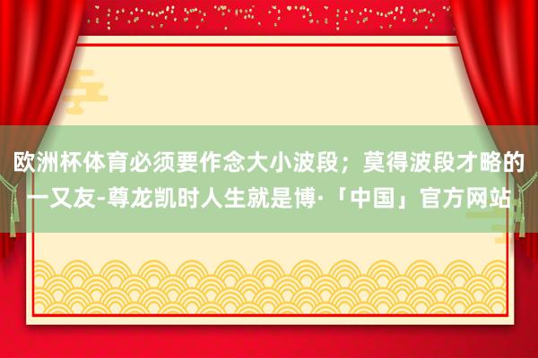 欧洲杯体育必须要作念大小波段；莫得波段才略的一又友-尊龙凯时人生就是博·「中国」官方网站