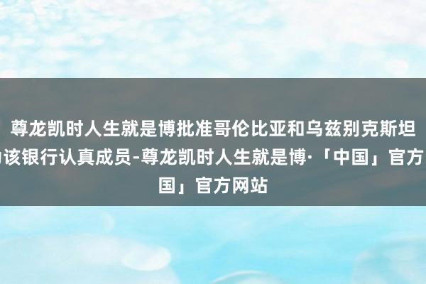 尊龙凯时人生就是博批准哥伦比亚和乌兹别克斯坦成为该银行认真成员-尊龙凯时人生就是博·「中国」官方网站