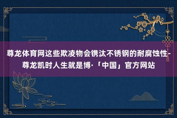 尊龙体育网这些欺凌物会镌汰不锈钢的耐腐蚀性-尊龙凯时人生就是博·「中国」官方网站